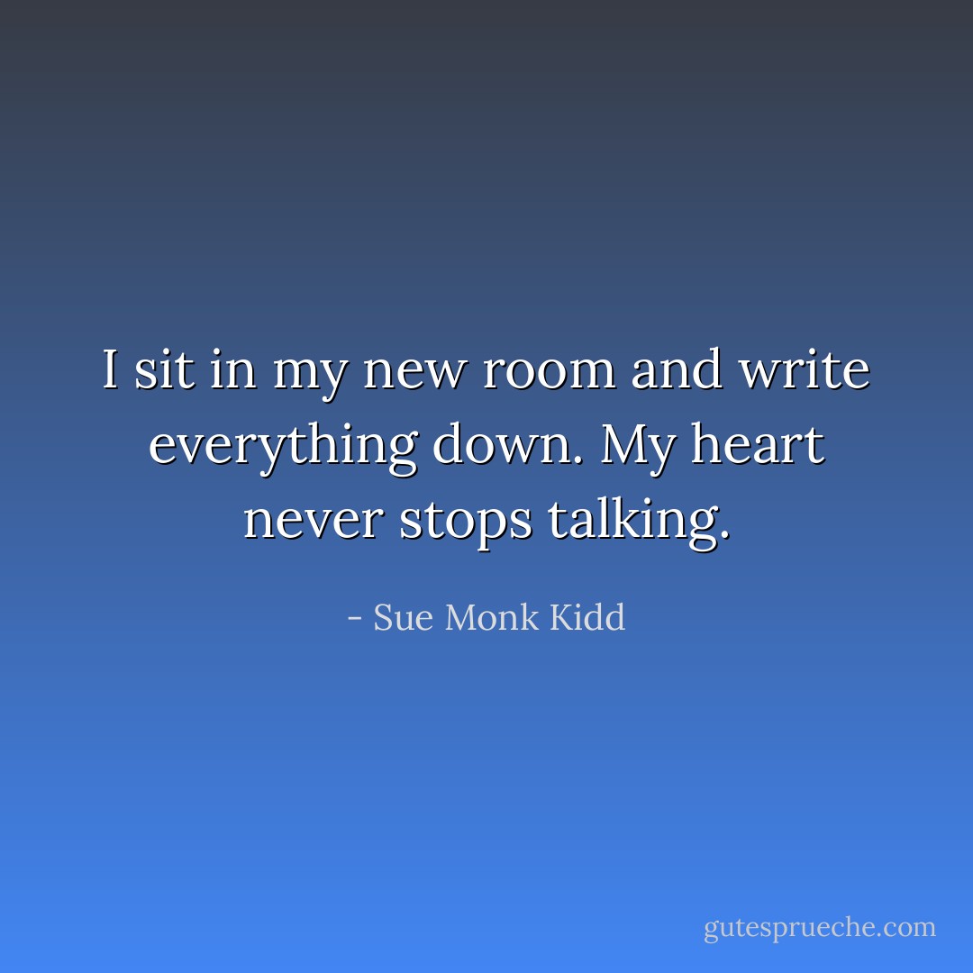 I sit in my new room and write everything down. My heart never stops talking. - Sue Monk Kidd