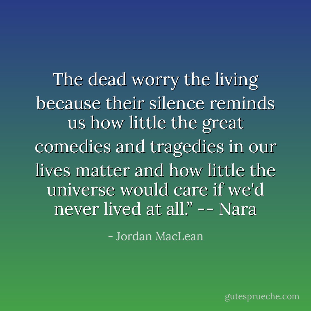 The dead worry the living because their silence reminds us how little the great comedies and tragedies in our lives matter and how little the universe would care if we'd never lived at all.” -- Nara - Jordan MacLean
