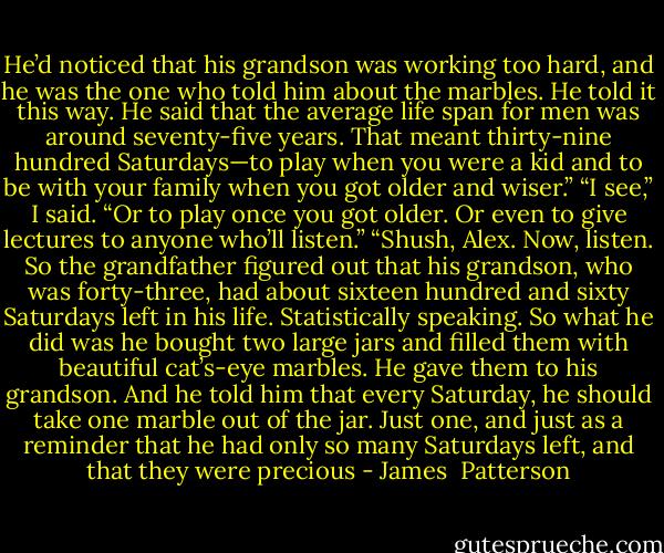 He’d noticed that his grandson was working too hard, and he was the one who told him about the marbles. He told it this way. He said that the average life span for men was around seventy-five years. That meant thirty-nine hundred Saturdays—to play when you were a kid and to be with your family when you got older and wiser.” “I see,” I said. “Or to play once you got older. Or even to give lectures to anyone who’ll listen.” “Shush, Alex. Now, listen. So the grandfather figured out that his grandson, who was forty-three, had about sixteen hundred and sixty Saturdays left in his life. Statistically speaking. So what he did was he bought two large jars and filled them with beautiful cat’s-eye marbles. He gave them to his grandson. And he told him that every Saturday, he should take one marble out of the jar. Just one, and just as a reminder that he had only so many Saturdays left, and that they were precious - James  Patterson