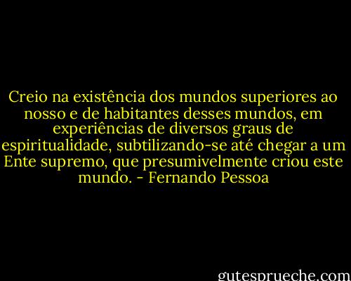 Creio na existência dos mundos superiores ao nosso e de habitantes desses mundos, em experiências de diversos graus de espiritualidade, subtilizando-se até chegar a um Ente supremo, que presumivelmente criou este mundo. - Fernando Pessoa
