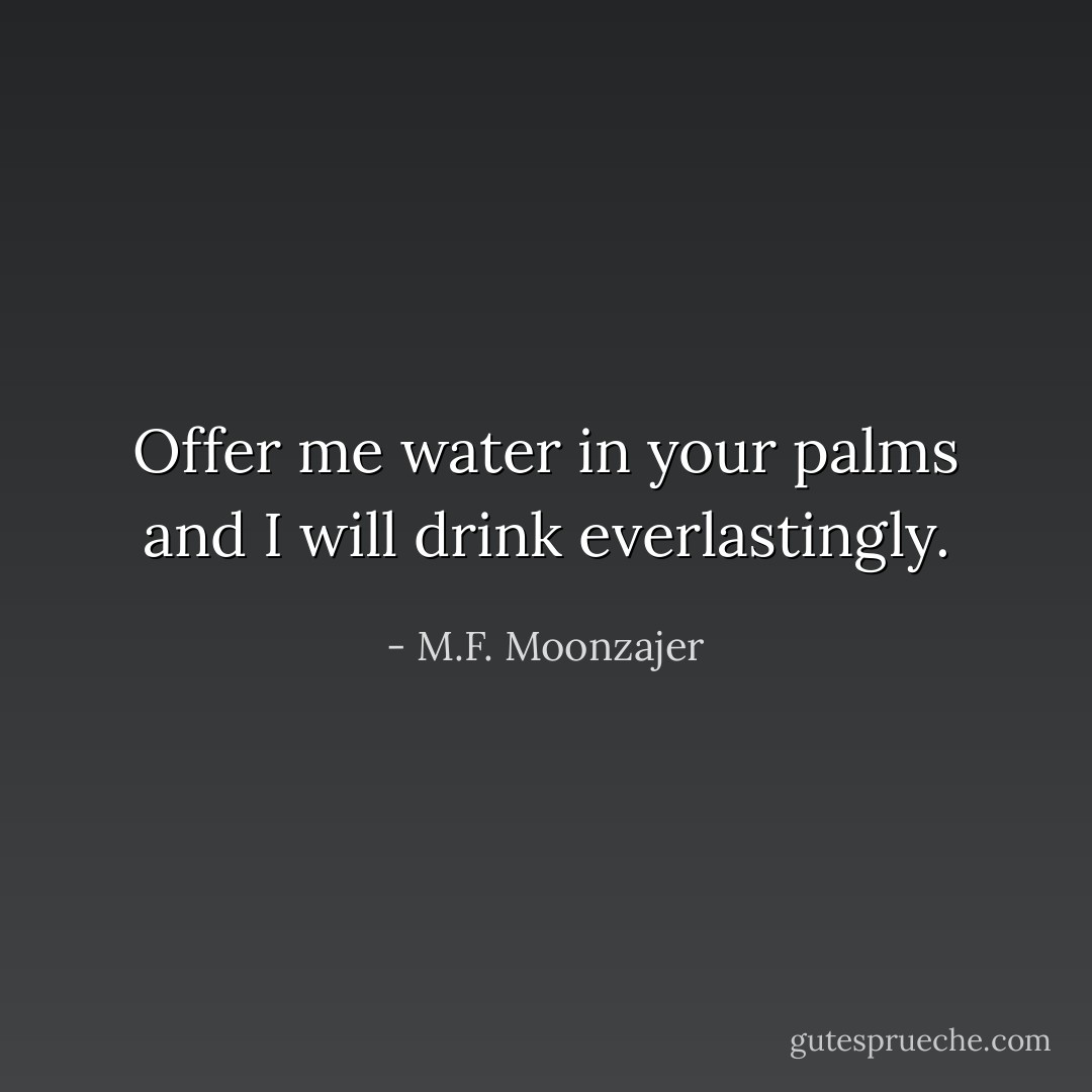 Offer me water in your palms and I will drink everlastingly. - M.F. Moonzajer