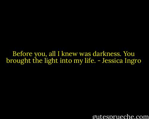Before you, all I knew was darkness. You brought the light into my life. - Jessica Ingro