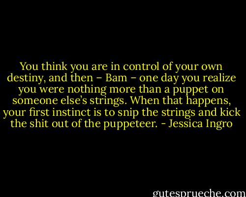 You think you are in control of your own destiny, and then – Bam – one day you realize you were nothing more than a puppet on someone else’s strings. When that happens, your first instinct is to snip the strings and kick the shit out of the puppeteer. - Jessica Ingro