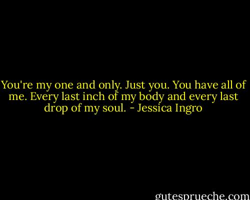 You're my one and only. Just you. You have all of me. Every last inch of my body and every last drop of my soul. - Jessica Ingro