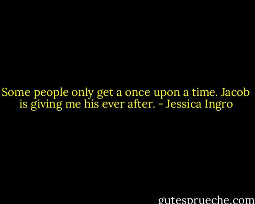 Some people only get a once upon a time. Jacob is giving me his ever after. - Jessica Ingro