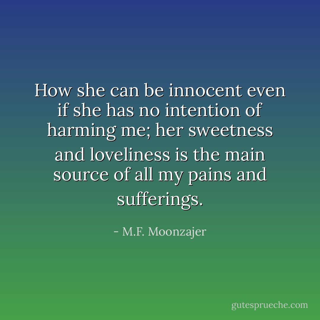 How she can be innocent even if she has no intention of harming me; her sweetness and loveliness is the main source of all my pains and sufferings. - M.F. Moonzajer