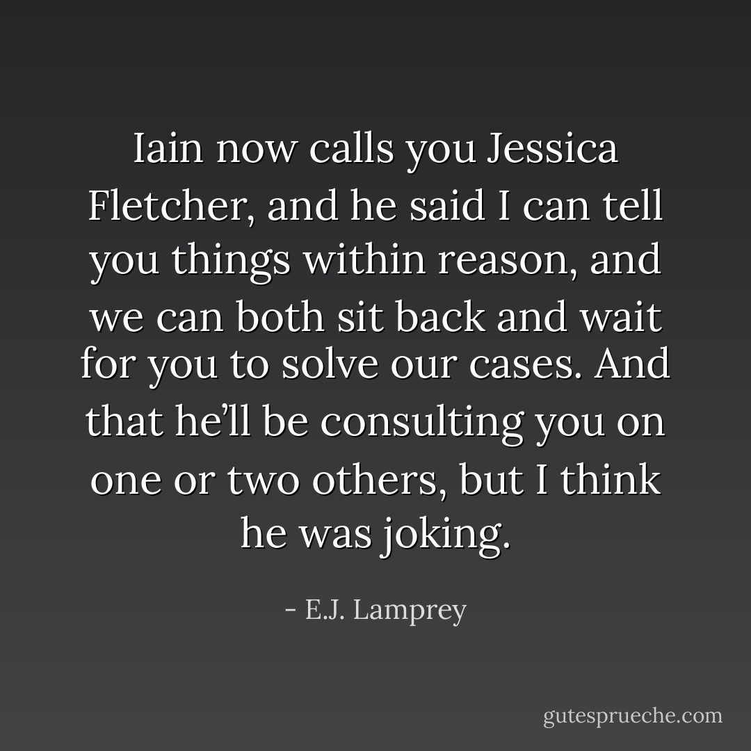 Iain now calls you Jessica Fletcher, and he said I can tell you things within reason, and we can both sit back and wait for you to solve our cases. And that he’ll be consulting you on one or two others, but I think he was joking. - E.J. Lamprey