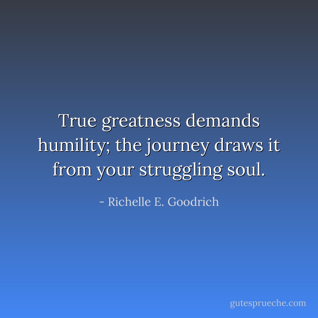 True greatness demands humility; the journey draws it from your struggling soul. - Richelle E. Goodrich