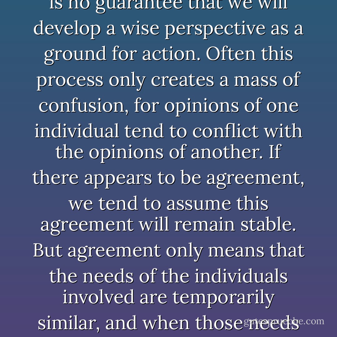Following feeling, relying on liking or wanting, we are not free. The freedom to "do as we like" is not freedom of choice because we are ruled by the powerful property of feeling; we cannot choose apart from liking and disliking. Likes and dislikes may be articulated in the form of sophisticated-sounding opinions, but the decision is made for us by feeling. <br /><br />The Western world places a high value on personal feelings and opinions: Each individual "has a right" to an opinion. But rarely do we question how we have arrived at our opinion. Upon examination, we may discover that opinions tend to stem from convenience, familiarity, and selfishness–what feels good or what is pleasing or comfortable to us. Upon this basis, we act, and receive the consequences of our action. <br /><br />Even if we compile a large number of such opinions, there is no guarantee that we will develop a wise perspective as a ground for action. Often this process only creates a mass of confusion, for opinions of one individual tend to conflict with the opinions of another. If there appears to be agreement, we tend to assume this agreement will remain stable. But agreement only means that the needs of the individuals involved are temporarily similar, and when those needs shift, agreement will evaporate. <br /><br />To make certain decisions, we rely on logic or scientific findings, which are supposedly free from personal opinion but are still weighted with the opinions of a particular culture. This style of knowing is founded on particular distinctions and ignores other possibilities. The evidence is clear that the scope of modern scientific knowledge is limited, for this knowledge is not yet able to predict and control the side-effects resulting from its own use. Its solutions in turn create more problems, reinforcing the circular patterns of samsara. Only understanding that penetrates to the root causes of problems can break this circularity. Until we explore the depths of consciousness, we cannot resolve the fundamental questions that face human beings. - Dharma Publishing
