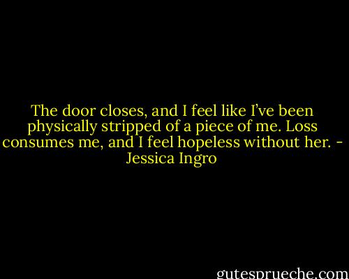 The door closes, and I feel like I’ve been physically stripped of a piece of me. Loss consumes me, and I feel hopeless without her. - Jessica Ingro