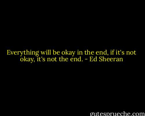 Everything will be okay in the end, if it's not okay, it's not the end. - Ed Sheeran
