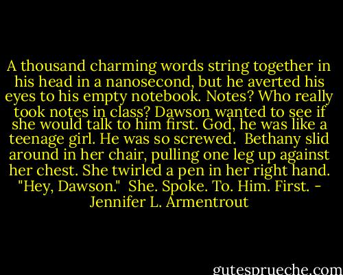 A thousand charming words string together in his head in a nanosecond, but he averted his eyes to his empty notebook. Notes? Who really took notes in class? Dawson wanted to see if she would talk to him first.<br />God, he was like a teenage girl. He was so screwed. <br />Bethany slid around in her chair, pulling one leg up against her chest. She twirled a pen in her right hand. "Hey, Dawson." <br />She. Spoke. To. Him. First. - Jennifer L. Armentrout