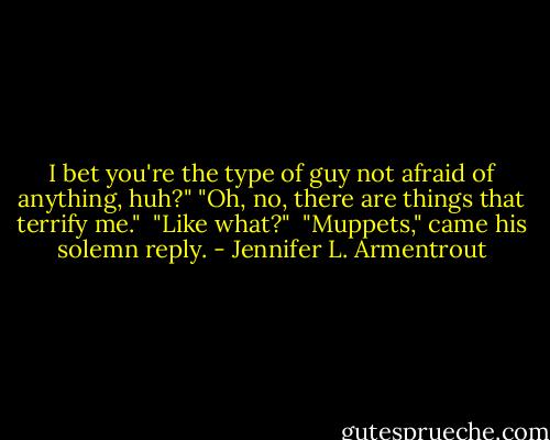 I bet you're the type of guy not afraid of anything, huh?"<br />"Oh, no, there are things that terrify me." <br />"Like what?" <br />"Muppets," came his solemn reply. - Jennifer L. Armentrout