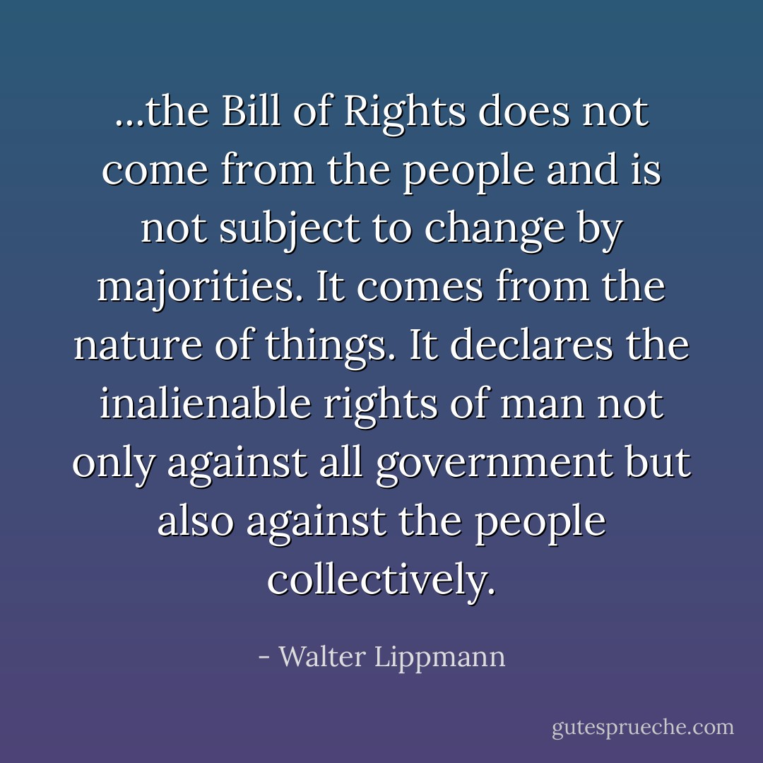 ...the Bill of Rights does not come from the people and is not subject to change by majorities. It comes from the nature of things. It declares the inalienable rights of man not only against all government but also against the people collectively. - Walter Lippmann