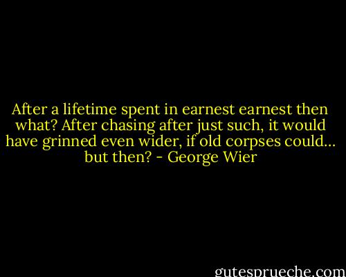 After a lifetime spent in earnest earnest then what? After chasing after just such, it would have grinned even wider, if old corpses could… but then? - George Wier