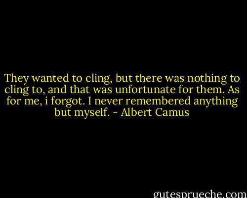 They wanted to cling, but there was nothing to cling to, and that was unfortunate for them. As for me, i forgot. I never remembered anything but myself. - Albert Camus