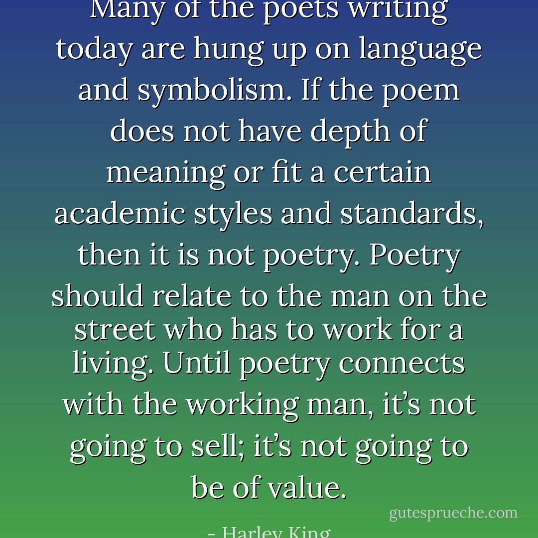 Many of the poets writing today are hung up on language and symbolism. If the poem does not have depth of meaning or fit a certain academic styles and standards, then it is not poetry. Poetry should relate to the man on the street who has to work for a living. Until poetry connects with the working man, it’s not going to sell; it’s not going to be of value. - Harley King