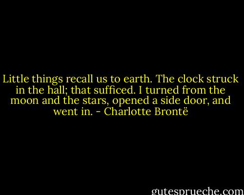 Little things recall us to earth. The clock struck in the hall; that sufficed. I turned from the moon and the stars, opened a side door, and went in. - Charlotte Brontë
