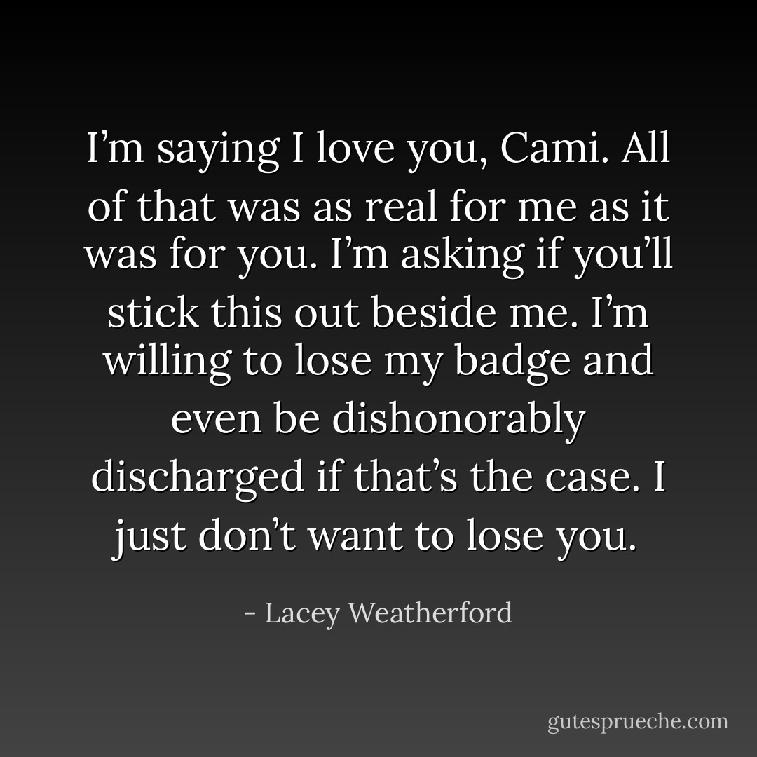 I’m saying I love you, Cami. All of that was as real for me as it was for you. I’m asking if you’ll stick this out beside me. I’m willing to lose my badge and even be dishonorably discharged if that’s the case. I just don’t want to lose you. - Lacey Weatherford