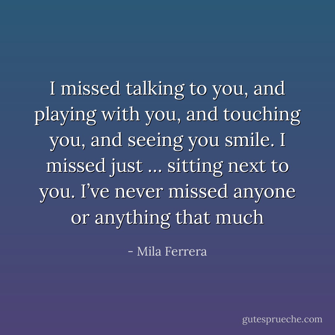 I missed talking to you, and playing with you, and touching you, and seeing you smile. I missed just … sitting next to you. I’ve never missed anyone or anything that much - Mila Ferrera
