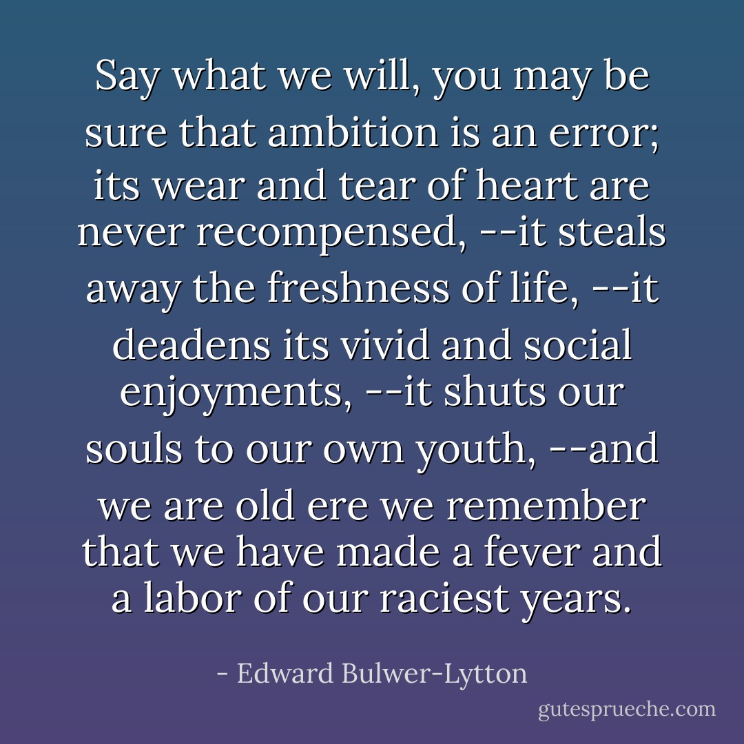 Say what we will, you may be sure that ambition is an error; its wear and tear of heart are never recompensed, --it steals away the freshness of life, --it deadens its vivid and social enjoyments, --it shuts our souls to our own youth, --and we are old ere we remember that we have made a fever and a labor of our raciest years. - Edward Bulwer-Lytton