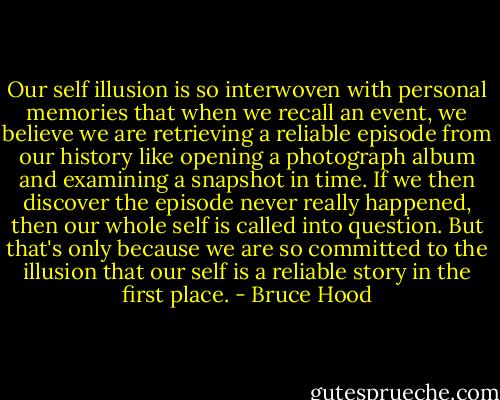Our self illusion is so interwoven with personal memories that when we recall an event, we believe we are retrieving a reliable episode from our history like opening a photograph album and examining a snapshot in time. If we then discover the episode never really happened, then our whole self is called into question. But that's only because we are so committed to the illusion that our self is a reliable story in the first place. - Bruce Hood