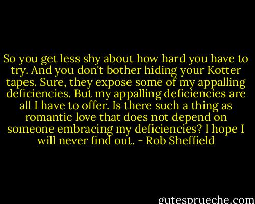 So you get less shy about how hard you have to try. And you don't bother hiding your Kotter tapes. Sure, they expose some of my appalling deficiencies. But my appalling deficiencies are all I have to offer. Is there such a thing as romantic love that does not depend on someone embracing my deficiencies? I hope I will never find out. - Rob Sheffield