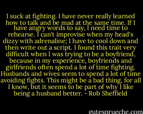 I suck at fighting. I have never really learned how to talk and be mad at the same time. If I have angry words to say, I need time to rehearse. I can't improvise when my head's dizzy with adrenaline; I have to cool down and then write out a script. I found this trait very difficult when I was trying to be a boyfriend, because in my experience, boyfriends and girlfriends often spend a lot of time fighting. Husbands and wives seem to spend a lot of time avoiding fights. This might be a bad thing, for all I know, but it seems to be part of why I like being a husband better. - Rob Sheffield