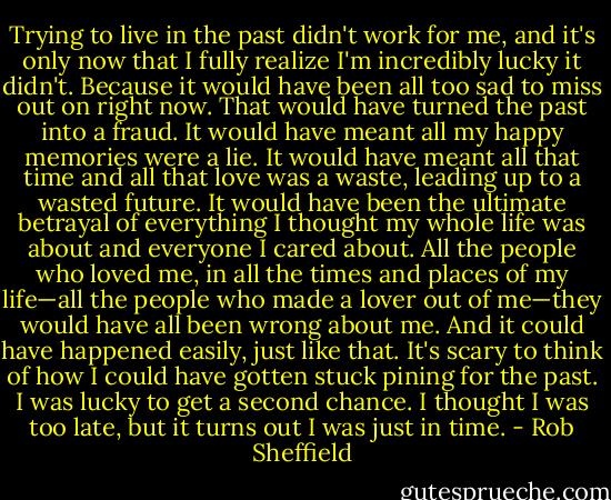 Trying to live in the past didn't work for me, and it's only now that I fully realize I'm incredibly lucky it didn't. Because it would have been all too sad to miss out on right now. That would have turned the past into a fraud. It would have meant all my happy memories were a lie. It would have meant all that time and all that love was a waste, leading up to a wasted future. It would have been the ultimate betrayal of everything I thought my whole life was about and everyone I cared about. All the people who loved me, in all the times and places of my life—all the people who made a lover out of me—they would have all been wrong about me. And it could have happened easily, just like that. It's scary to think of how I could have gotten stuck pining for the past. I was lucky to get a second chance. I thought I was too late, but it turns out I was just in time. - Rob Sheffield