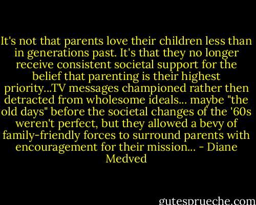 It's not that parents love their children less than in generations past. It's that they no longer receive consistent societal support for the belief that parenting is their highest priority...TV messages championed rather then detracted from wholesome ideals... maybe "the old days" before the societal changes of the '60s weren't perfect, but they allowed a bevy of family-friendly forces to surround parents with encouragement for their mission... - Diane Medved