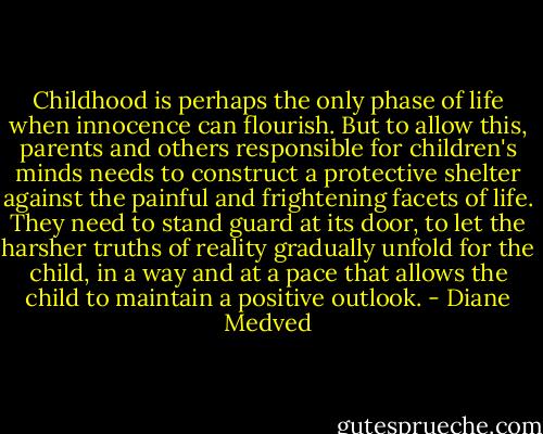 Childhood is perhaps the only phase of life when innocence can flourish. But to allow this, parents and others responsible for children's minds needs to construct a protective shelter against the painful and frightening facets of life. They need to stand guard at its door, to let the harsher truths of reality gradually unfold for the child, in a way and at a pace that allows the child to maintain a positive outlook. - Diane Medved