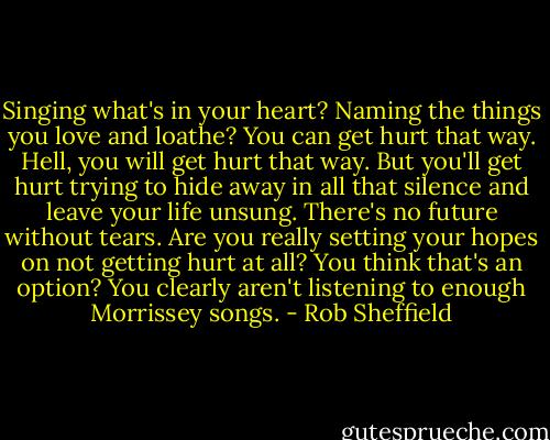 Singing what's in your heart? Naming the things you love and loathe? You can get hurt that way. Hell, you will get hurt that way. But you'll get hurt trying to hide away in all that silence and leave your life unsung. There's no future without tears. Are you really setting your hopes on not getting hurt at all? You think that's an option? You clearly aren't listening to enough Morrissey songs. - Rob Sheffield