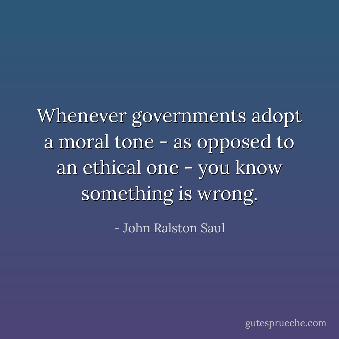 Whenever governments adopt a moral tone - as opposed to an ethical one - you know something is wrong. - John Ralston Saul