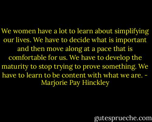 We women have a lot to learn about simplifying our lives. We have to decide what is important and then move along at a pace that is comfortable for us. We have to develop the maturity to stop trying to prove something. We have to learn to be content with what we are. - Marjorie Pay Hinckley