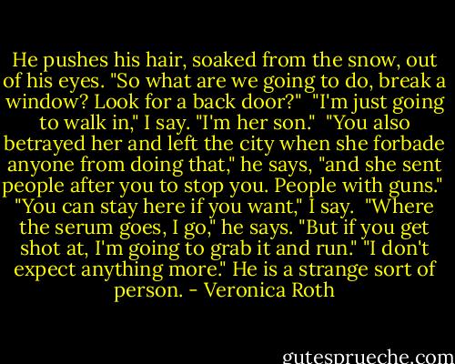 He pushes his hair, soaked from the snow, out of his eyes. "So what are we going to do, break a window? Look for a back door?"<br /> "I'm just going to walk in," I say. "I'm her son."<br /> "You also betrayed her and left the city when she forbade anyone from doing that," he says, "and she sent people after you to stop you. People with guns."<br /> "You can stay here if you want," I say.<br /> "Where the serum goes, I go," he says. "But if you get shot at, I'm going to grab it and run."<br />"I don't expect anything more."<br />He is a strange sort of person. - Veronica Roth