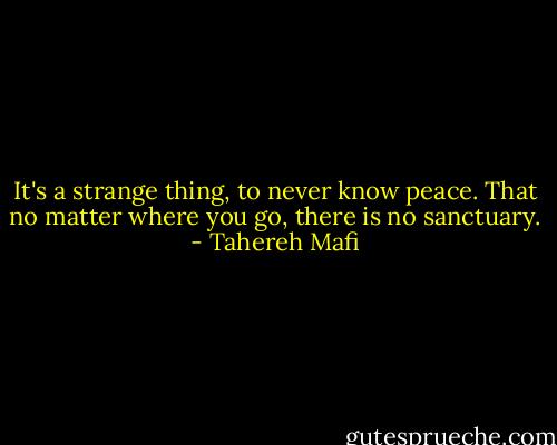 It's a strange thing, to never know peace. That no matter where you go, there is no sanctuary. - Tahereh Mafi