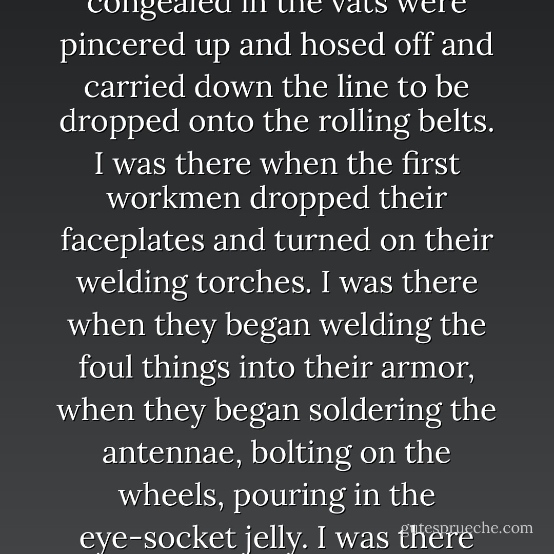 I was there when the first dreams came off the assembly line. I was there when the corrupted visions that had congealed in the vats were pincered up and hosed off and carried down the line to be dropped onto the rolling belts. I was there when the first workmen dropped their faceplates and turned on their welding torches. I was there when they began welding the foul things into their armor, when they began soldering the antennae, bolting on the wheels, pouring in the eye-socket jelly. I was there when they turned the juice on them and I was there when the things began to twitch. - Harlan Ellison