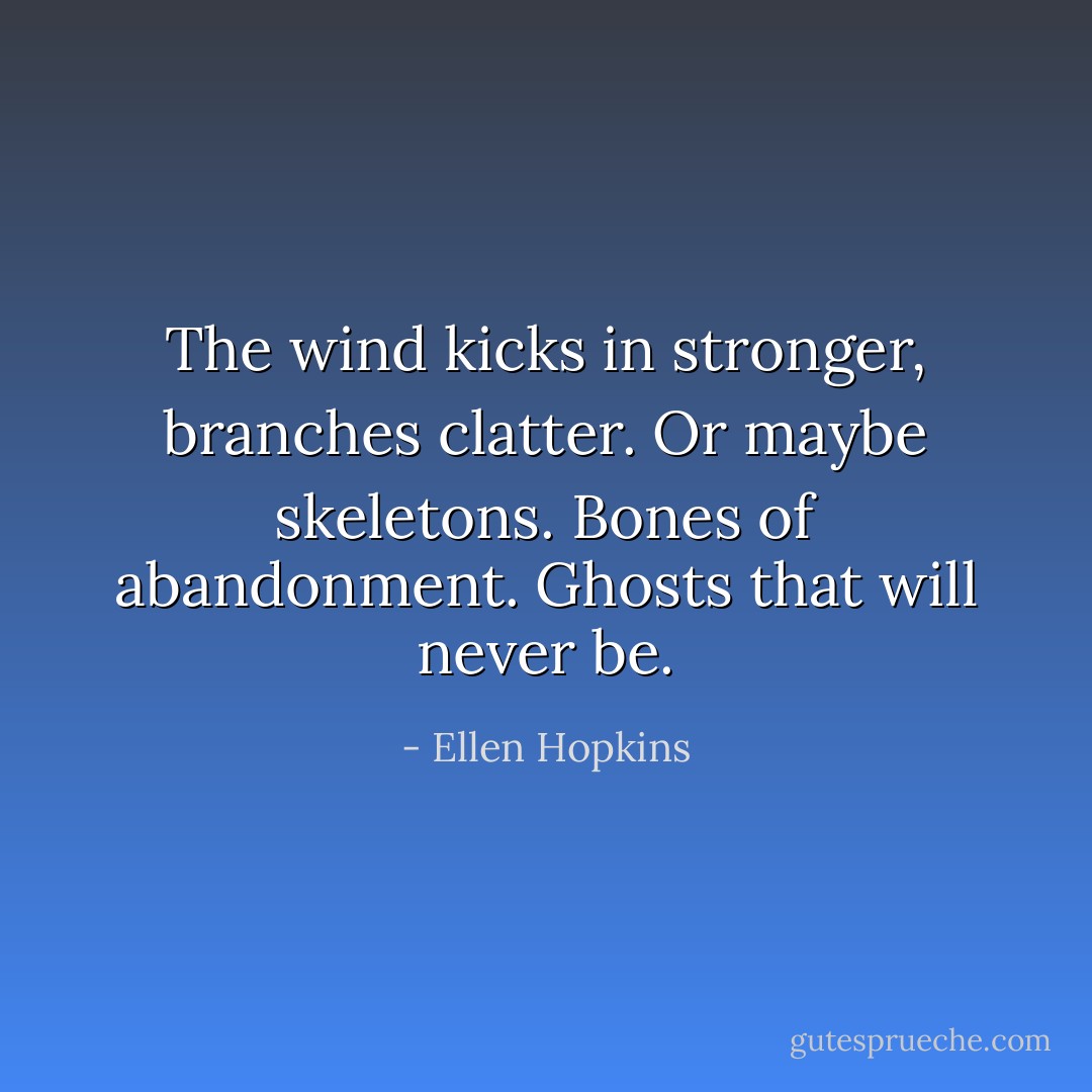 The wind kicks in stronger, branches clatter. Or maybe skeletons. Bones of abandonment. Ghosts that will never be. - Ellen Hopkins