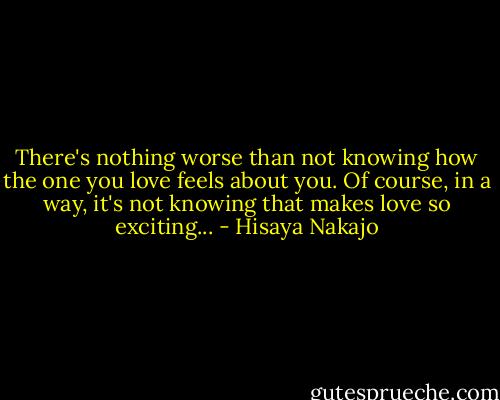 There's nothing worse than not knowing how the one you love feels about you. Of course, in a way, it's not knowing that makes love so exciting... - Hisaya Nakajo