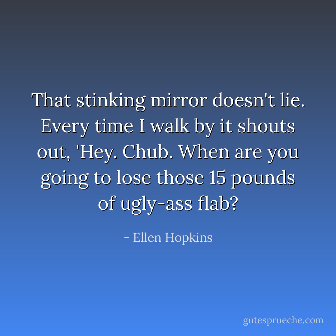 That stinking mirror doesn't lie. Every time I walk by it shouts out, 'Hey. Chub. When are you going to lose those 15 pounds of ugly-ass flab? - Ellen Hopkins