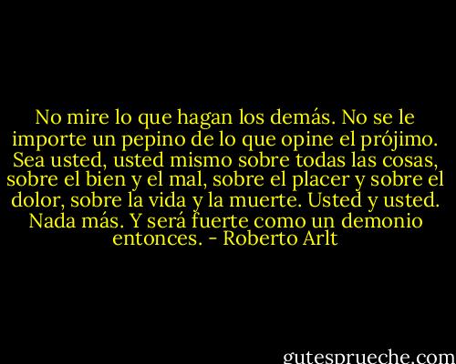 No mire lo que hagan los demás. No se le importe un pepino de lo que opine el prójimo. Sea usted, usted mismo sobre todas las cosas, sobre el bien y el mal, sobre el placer y sobre el dolor, sobre la vida y la muerte. Usted y usted. Nada más. Y será fuerte como un demonio entonces. - Roberto Arlt