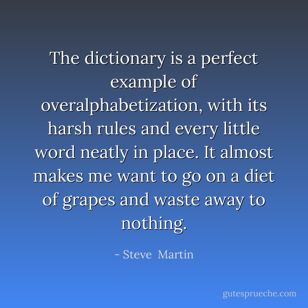The dictionary is a perfect example of overalphabetization, with its harsh rules and every little word neatly in place. It almost makes me want to go on a diet of grapes and waste away to nothing. - Steve  Martin