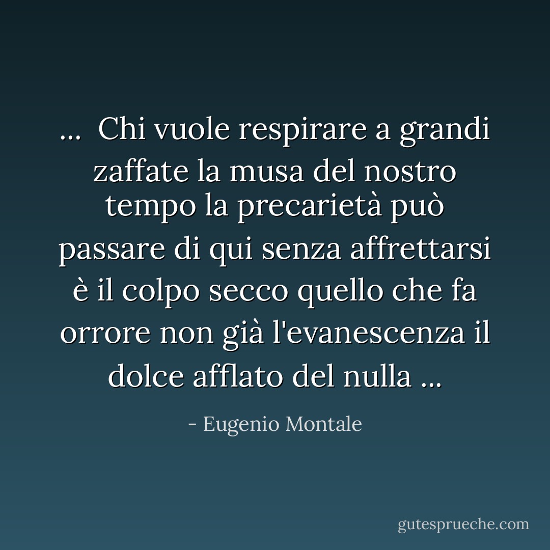 ... <br />Chi vuole respirare a grandi zaffate<br />la musa del nostro tempo la precarietà<br />può passare di qui senza affrettarsi<br />è il colpo secco quello che fa orrore<br />non già l'evanescenza il dolce afflato del nulla<br />... - Eugenio Montale