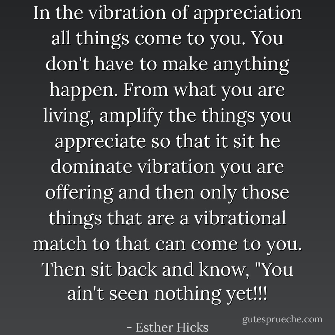 In the vibration of appreciation all things come to you. You don't have to make anything happen. From what you are living, amplify the things you appreciate so that it sit he dominate vibration you are offering and then only those things that are a vibrational match to that can come to you. Then sit back and know, "You ain't seen nothing yet!!! - Esther Hicks