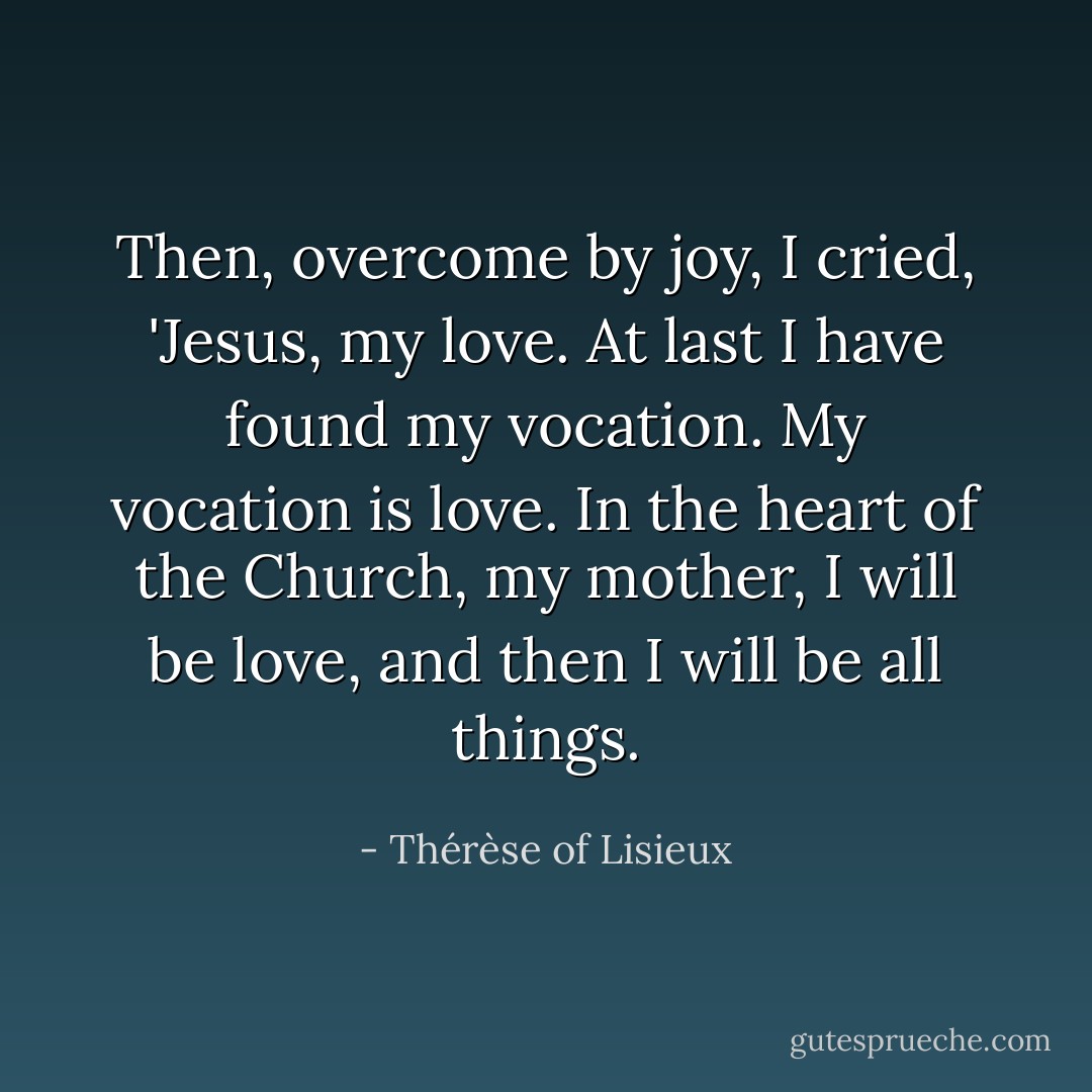 Then, overcome by joy, I cried, 'Jesus, my love. At last I have found my vocation. My vocation is love. In the heart of the Church, my mother, I will be love, and then I will be all things. - Thérèse of Lisieux