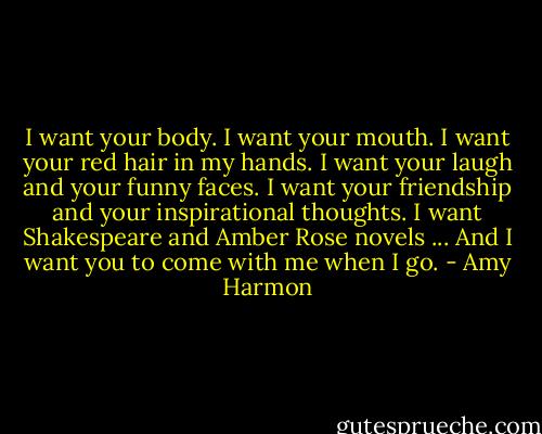 I want your body. I want your mouth. I want your red hair in my hands. I want your laugh and your funny faces. I want your friendship and your inspirational thoughts. I want Shakespeare and Amber Rose novels ... And I want you to come with me when I go. - Amy Harmon