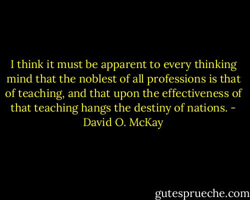I think it must be apparent to every thinking mind that the noblest of all professions is that of teaching, and that upon the effectiveness of that teaching hangs the destiny of nations. - David O. McKay