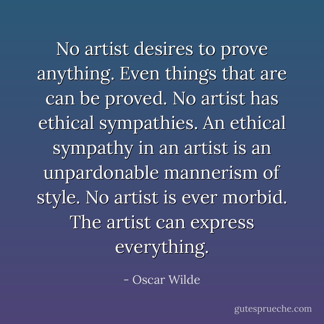 No artist desires to prove anything. Even things that are can be proved. No artist has ethical sympathies. An ethical sympathy in an artist is an unpardonable mannerism of style. No artist is ever morbid. The artist can express everything. - Oscar Wilde