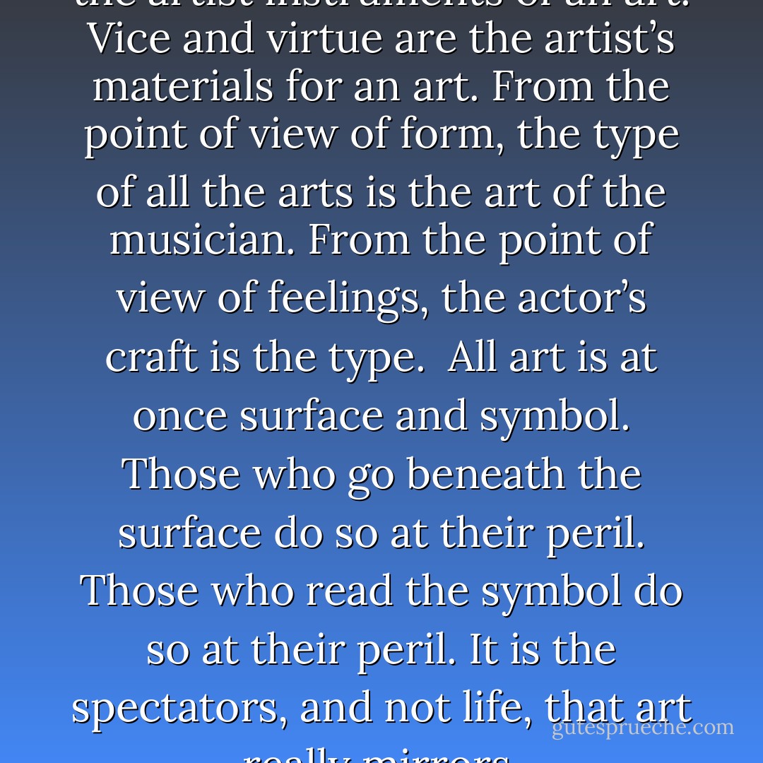 Thought and language are to the artist instruments of an art.<br />Vice and virtue are the artist’s materials for an art. From the point of view of form, the type of all the arts is the art of the musician. From the point of view of feelings, the actor’s craft is the type. <br />All art is at once surface and symbol. Those who go beneath the surface do so at their peril.<br />Those who read the symbol do so at their peril. It is the spectators, and not life, that art really mirrors. - Oscar Wilde