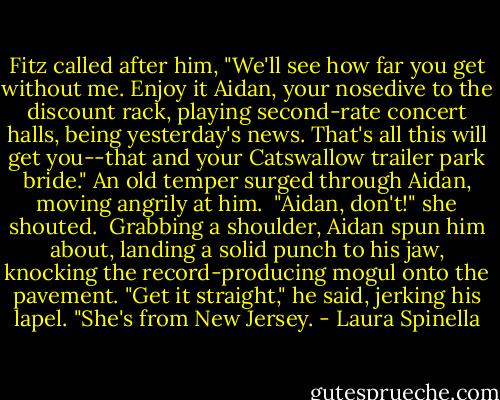 Fitz called after him, "We'll see how far you get without me. Enjoy it Aidan, your nosedive to the discount rack, playing second-rate concert halls, being yesterday's news. That's all this will get you--that and your Catswallow trailer park bride." An old temper surged through Aidan, moving angrily at him.<br /><br />"Aidan, don't!" she shouted.<br /><br />Grabbing a shoulder, Aidan spun him about, landing a solid punch to his jaw, knocking the record-producing mogul onto the pavement. "Get it straight," he said, jerking his lapel. "She's from New Jersey. - Laura Spinella